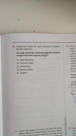 10. Ankara'dan kalkan bir uçak, Brezilya'nın başkenti
Brasilia ulaşmıştır.
Bu uçak, yolculuğu sırasında aşağıdaki alanların
hangisi üzerinden geçmiş olamaz?
A) Atlas Okyanusu
B) Grönland Adası
C) Afrika Kıtası
D) Ekvator çizgisi
E) Akdeniz
11. Thales için doğanın temelinde yer alan töz Su'dur.
Ancak, öğrencisi Anaksimandros hocasının kabulü-
nü fazla anlamlı bulmaz. Çünkü su sonludur ve ev-
der bu sonlu var-
12. "Renk
TEK BAŞARIDA TEK
değil, y
insanın
yoksun
ama de
alandal
mazlıkl
farklar
edilem
ğa ilişk
cunu c
Russe
sini di
A) De
B Ev
C) Ins
D) Ins
E) AL
13. Kuh
ların
tam
ifad