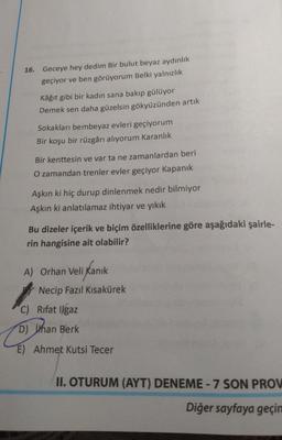 16. Geceye hey dedim Bir bulut beyaz aydınlık
geçiyor ve ben görüyorum Belki yalnızlık
Kâğıt gibi bir kadın sana bakıp gülüyor
Demek sen daha güzelsin gökyüzünden artık
Sokakları bembeyaz evleri geçiyorum
Bir koşu bir rüzgârı alıyorum Karanlık
Bir kenttesin ve var ta ne zamanlardan beri
O zamandan trenler evler geçiyor Kapanık
Aşkın ki hiç durup dinlenmek nedir bilmiyor
Aşkın ki anlatılamaz ihtiyar ve yıkık
Bu dizeler içerik ve biçim özelliklerine göre aşağıdaki şairle-
rin hangisine ait olabilir?
A) Orhan Veli Kanık
Kanik
Necip Fazıl Kısakürek
C) Rifat Ilgaz
D) jhan Berk
E) Ahmet Kutsi Tecer
II. OTURUM (AYT) DENEME - 7 SON PROV
Diğer sayfaya geçin