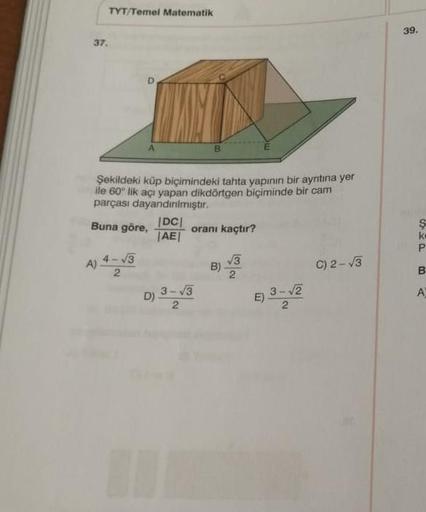 TYT/Temel Matematik
37.
A
Şekildeki küp biçimindeki tahta yapının bir ayrıtına yer
ile 60° lik açı yapan dikdörtgen biçiminde bir cam
parçası dayandırılmıştır.
Buna göre,
|DC|
oranı kaçtır?
|AE|
4-√3
√√3
B)
C) 2-√3
2
3-√3
D)
1
2
E)
3-√2
39.
SHP
k
B
A