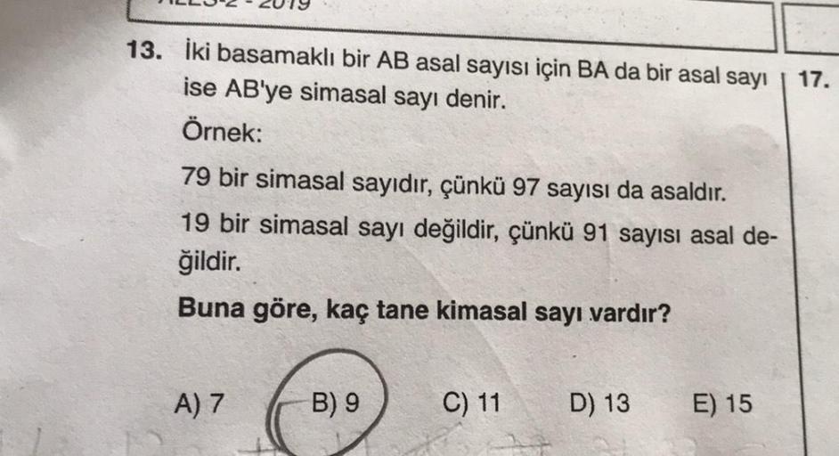 13. İki basamaklı bir AB asal sayısı için BA da bir asal sayı
17.
ise AB'ye simasal sayı denir.
Örnek:
79 bir simasal sayıdır, çünkü 97 sayısı da asaldır.
19 bir simasal sayı değildir, çünkü 91 sayısı asal de-
ğildir.
Buna göre, kaç tane kimasal sayı vardı