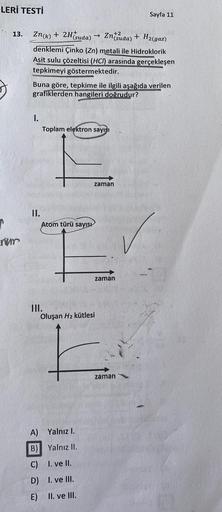 LERİ TESTİ
13.
num
Sayfa 11
Zn(k) + 2H(suda)
+2
→>>
Zntsuda) + H₂(gaz)
denklemi Çinko (Zn) metali ile Hidroklorik
Asit sulu çözeltisi (HCI) arasinda gerçekleşen
tepkimeyi göstermektedir.
Buna göre, tepkime ile ilgili aşağıda verilen
grafiklerden hangileri 