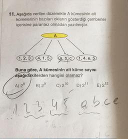 11. Aşağıda verilen düzenekte A kümesinin alt
kümelerinin bazıları okların gösterdiği çemberler
içerisine parantez olmadan yazılmıştır.
A
1,2,3 4, 1,5
a, b, c 1, 4, e, 5
Buna göre, A kümesinin alt küme sayısı
aşağıdakilerden hangisi olamaz?
A) 28
B) 29
C) 2¹0
D) 2¹1
E) 212
1 2 3 4 5 abce