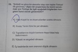 20. "Şiddetli ve yıkıcı bir atmosfer olayı olan tayfun Türkiye'
de görülmez." diyen bir araştırmacı bu tezini savun-
mak için Türkiye ile ilgili aşağıdaki bilgilerden han-
gisini kanıt olarak gösterebilir?
A
A) Ona Kuşak'ta ve okyanuslardan uzakta olmasını
B) Kuzey Yarım Küre'de yer almasını
C) Topraklarının büyük kısmının Asya Kıtası'nda
bulunmasını
D) Yüksek ve engebeli olmasını
E) Iç kesimlerde nem oranının düşük olmasını