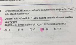 cih go
3.
Bir miktar NaOH katısının saf suda çözünmesiyle kütlece %10'luk
sulu çözelti hazırlanıyor.
Oluşan sulu çözeltinin 1 atm basınç altında donma noktası
kaç °C'dir?
(NaOH = 40 g/mol, Saf su için K = 1,8°C/molal alınacak.)
A)-4
B)-6
C) -8
D) -10
E) -12