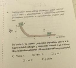 Sürtünmelerin ihmal edildiği ortamda m kütleli cisimler-
den X cismi, h yüksekliğindeki K noktasından şekildeki
gibi serbest bırakılırken Y cismi de P den hızıyla geçi-
yor.
X
K
h
P
yer (yatay)
İki cisim L de esnek çarpışma yaptıktan sonra X in
ve nice-
hızını bulabilmek için g yerçekimi ivmesi,
liklerinden hangilerinin bilinmesi gerekli ve yeterlidir?
A) Yalnız h
B) Yalnız
C) g ve h
D) h ve
E) g ve