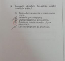 14.
Aşağıdaki cümlelerin hangisinde anlatım
bozukluğu yoktur?
A) Düşüncelerimiz arasında ayrıcalık giderek
büyüyor.
Patatesler çok suda pişmiş.
Okula arkadaşlarıyla birlikte gitmiş.
Sokaklarda insanlar neşeden çılgına
dönmüşlerdi.
E) Karşılıklı tartışmanın bir anlamı yok.