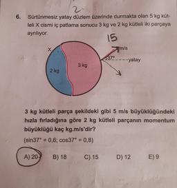 2.
6.
Sürtünmesiz yatay düzlem üzerinde durmakta olan 5 kg küt-
leli X cismi iç patlama sonucu 3 kg ve 2 kg kütleli iki parçaya
ayrılıyor.
15
X
m/s
37°
---yatay
3 kg
2 kg
3 kg kütleli parça şekildeki gibi 5 m/s büyüklüğündeki
hızla fırladığına göre 2 kg kütleli parçanın momentum
büyüklüğü kaç kg.m/s'dir?
(sin37° = 0,6; cos37° = 0,8)
A) 20
B) 18
C) 15
D) 12
E) 9