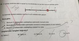 23. O noktası etrafında sabit w açısal hızı ile döndürülen bir ipe takılı boncuk şekildeki gibidir.
w3b
W
A
İp üzerinde hareket edebilen boncuk A ve B noktalarından geçiyor.
Buna göre;
1. Boncuk O noktasından uzaklaştıkça eylemsizlik momenti artar.
H. Boncuğun B noktasındaki eylemsizlik momenti A noktasındakinin iki katı kadardır.
III. Boncuk O noktasından uzaklaştıkça çizgisel hızı artar.
yargılarından hangileri doğrudur?
B) Yalnız II.
C) Yalnız III.
D) Ive II.
A) Yalnız I.
E) ve III.
