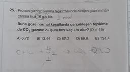 25. Propan gazının yanma tepkimesinde oksijen gazının har-
canma hızı 16 g/s dir.
1 mol
Buna göre normal koşullarda gerçekleşen tepkime-
de CO₂ gazının oluşum hızı kaç L/s olur? (O = 16)
2
A) 6,72 B) 13,44 C) 67,2 D) 89,6
E) 134,4
5₂
₂0
CHu +
2
4