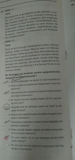 22. Editör: (1)
Yazar:
Çocukluğumda ve gençliğimde sürekli okurdum, o yüz-
den yanıt vermek güç. Kimleri okuduğum zamanla de-
ğişti, herkeste olduğu gibi. Lisedeyken, Jane Austen'dan
bilim kurguya ne varsa okudum, üniversitedeyken Sha-
kespeare'den Kafka'ya Beckett'e ne varsa okudum. Bir
de Kanadalı yazarların kitaplarını, bulabildiğimde onları
da okudum. Ama illâ birini seçeceksem, yine Shakespe-
are ve eserleri derdim.
Editör: (II)--
Yazar:
Önce ne tür bir okurdan bahsettiğimizi soralım. Genç bir
adamsa, Antilop ve Flurya. Genç bir kadın mı? Damızlık
Kızın Öyküsü. Tarihe ilgi duyan biraz daha yaşlıcana biri-
ne, Alias Grace'i veya Kör Suikastçı'yı okumasını derdim.
Çok çok kısa şeyler okumak isteyen biriyse, öykü kitap-
larımdan birini önerirdim. Şiir okumak isteyenlere de Se-
lected Poems ya da Morning in the Burned House ya da
The Door derdim.
Bu diyalogda boş bırakılan yerlere aşağıdakilerden
hangisi sırasıyla getirilmelidir?
A 1. Okuma alışkanlığını ne zaman ve nasıl kazandınız?
II. Okurun sizleri ve eserlerinizi eleştirmesini nasıl kar-
şılarsınız?
B) 1. Okurlarınıza sizin eserleriniz dışında hangi eserleri
okumasını önerirsiniz?
II. Bir okurun okumak istediği kitaplar için bir yaş ara-
lığı var mıdır?
Gençliğinizde sizi etkileyen yazar var mıydı bu ya-
zarlar kimlerdi?
II. Okurun sizin eserlerinizden öncelikle hangisini oku-
masını önerirsiniz?
1. Okuduğunuz yazarların zaman içinde değiştiğini dü-
şünüyor musunuz?
II. Kitap okumak isteyen kişilere öncelikle hangi eser-
lerinizi tavsiye edersiniz?
E1. Bir yazar olarak sizi en çok etkileyen birkaç kitabı
söyler misiniz?
II. Bir okur sizi okumak istiyorsa hangi eserinizle baş-
lamasını önerirdiniz?
23.