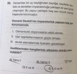 32. Osmanlılar bir uç beyliğinden beyliğe, beylikten dev-
lete ve devletten imparatorluğa yaklaşık bir asır içinde
ulaşmıştır. Bu yapıyı yaklaşık beş asır büyük oranda
başarıyla korumuştur.
Osmanlı Devleti'nin imparatorluk yapısını beş asır
korumasında;
I. Osmanlıcılık düşüncesinin etkili olması,
II. idari teşkilatlanmasının güçlü olması,
III. devlet atamalarında liyakatin gözetilmesi
özelliklerinden hangilerinin etkisinin olduğu savu-
nulabilir?
A) Yalnız I
Bon B) Yalnız II
C) Ive l
D) II ve III smiszE) II ve III