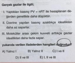 Gerçek gazlar ile ilgili;
1. Yaptıkları basınç PV = nRT ile hesaplanan de-
ğerden genellikle daha düşüktür.
II. Üzerine yapılan basınç azaldıkça ideallikten
daha az saparlar.
III. Moleküller arası çekim kuvveti arttıkça gazlar
ideallikten daha fazla sapar.
yukarıda verilen ifadelerden hangileri doğrudur?
A) Yalnız I
B) Yalnız II
C) I ve II
D) II ve III
E) I, II ve III