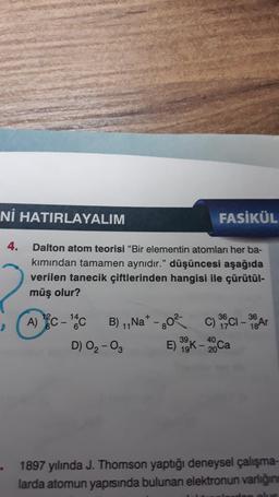 Nİ HATIRLAYALIM
FASİKÜL
4.
2
Dalton atom teorisi "Bir elementin atomları her ba-
kımından tamamen aynıdır." düşüncesi aşağıda
verilen tanecik çiftlerinden hangisi ile çürütül-
müş olur?
14
36
36
A) C-¹4CB) ₁,Na+ - 80²
11
C)
C) 35Cl - 38 Ar
40
D) 0₂-03
E) 39K-20 Ca
19k.
1897 yılında J. Thomson yaptığı deneysel çalışma-
larda atomun yapısında bulunan elektronun varlığını
den olus