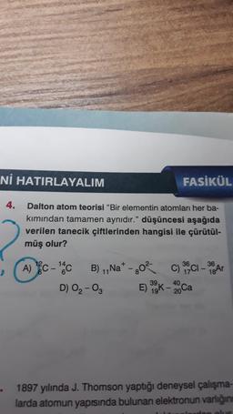 Nİ HATIRLAYALIM
FASİKÜL
4.
2
Dalton atom teorisi "Bir elementin atomları her ba-
kımından tamamen aynıdır." düşüncesi aşağıda
verilen tanecik çiftlerinden hangisi ile çürütül-
müş olur?
14
36
36
A) C-¹4CB) ₁,Na+ - 80²
11
C)
C) 35Cl - 38 Ar
40
D) 0₂-03
E) 39K-20 Ca
19k.
1897 yılında J. Thomson yaptığı deneysel çalışma-
larda atomun yapısında bulunan elektronun varlığını
den olus