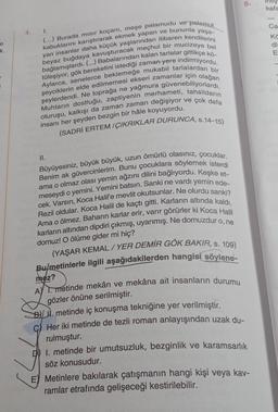 e
k
1.
(...) Burada mısır koçanı, meşe palamudu ve palamut
kabuklarını karıştırarak ekmek yapan ve bununla yaşa-
yan insanlar daha küçük yaşlarından itibaren kendilerini
bağlamışlardı. (...) Babalarından kalan tarlalar gittikçe kö-
beyaz buğdaya kavuşturacak meçhul bir mucizeye bel
Aylarca, senelerce beklemeğe mukabil tarlalardan bir
tüleşiyor, gök bereketini istediği zaman yere indirmiyordu.
şeyciklerin elde edilmemesi ekseri zamanlar için olağan
şeylerdendi. Ne toprağa ne yağmura güvenebiliyorlardı.
Muhtarın dostluğu, zaptiyenin merhameti, tahsildarın
oturuşu, kalkışı da zaman zaman değişiyor ve çok defa
insanı her şeyden bezgin bir hâle koyuyordu.
(SADRI ERTEM/ÇIKRIKLAR DURUNCA, s.14-15)
II.
Büyüyesiniz, büyük büyük, uzun ömürlü olasınız, çocuklar.
Benim ak güvercinlerim. Bunu çocuklara söylemek isterdi
ama o olmaz olası yemin ağzını dilini bağlıyordu. Keşke et-
meseydi o yemini. Yemini batsın. Sanki ne vardı yemin ede-
cek. Varsın, Koca Halil'e mevlit okutsunlar. Ne olurdu sanki?
Rezil oldular. Koca Halil de kaçtı gitti. Karların altında kaldı.
Ama o ölmez. Baharın karlar erir, varır görürler ki Koca Halil
karların altından dipdiri çıkmış, uyanmış. Ne domuzdur o, ne
domuz! O ölüme gider mi hiç?
(YAŞAR KEMAL /YER DEMİR GÖK BAKIR, s. 109)
Bulmetinlerle ilgili aşağıdakilerden hangisi söylene-
mez?
AY 1. metinde mekân ve mekâna ait insanların durumu
gözler önüne serilmiştir.
B. metinde iç konuşma tekniğine yer verilmiştir.
C) Her iki metinde de tezli roman anlayışından uzak du-
rulmuştur.
1. metinde bir umutsuzluk, bezginlik ve karamsarlık
söz konusudur.
E Metinlere bakılarak çatışmanın hangi kişi veya kav-
ramlar etrafında gelişeceği kestirilebilir.
5.
inty
kafa
Ca
Kö
di
E