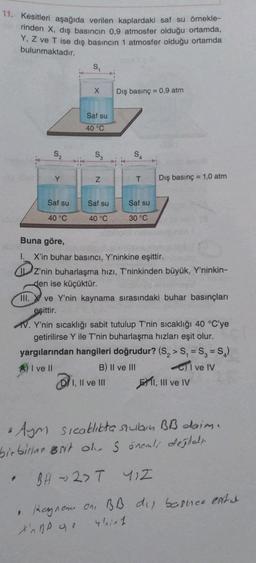 11. Kesitleri aşağıda verilen kaplardaki saf su örnekle-
rinden X, dış basıncın 0,9 atmosfer olduğu ortamda,
Y, Z ve T ise dış basıncın 1 atmosfer olduğu ortamda
bulunmaktadır.
S₁
X
Dış basınç = 0,9 atm
Saf su
40 °C
S₂
Y
T
Dış basınç = 1,0 atm
Saf su
Saf su
Saf su
40 °C
40 °C
30 °C
Buna göre,
I. X'in buhar basıncı, Y'ninkine eşittir.
Z'nin buharlaşma hızı, T'ninkinden büyük, Y'ninkin-
den ise küçüktür.
III. ve Y'nin kaynama sırasındaki buhar basınçları
eşittir.
V. Y'nin sıcaklığı sabit tutulup T'nin sıcaklığı 40 °C'ye
getirilirse Y ile T'nin buharlaşma hızları eşit olur.
yargılarından hangileri doğrudur? (S₂> S₁ = S₂ = S₂)
A) I ve II
B) II ve III
I ve IV
I, II ve III
I, III ve IV
a Aym sıcaklıkta sukun BB daim.
birbirine Brit oh. S önemli değlet
BH2> T 41Z
TURN
N
• Rayname on, BB
Xp q
4/in 1
dy basher ents