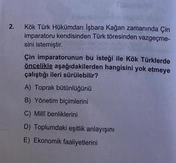 2. Kök Türk Hükümdarı İşbara Kağan zamanında Çin
imparatoru kendisinden Türk töresinden vazgeçme-
sini istemiştir.
Çin imparatorunun bu isteği ile Kök Türklerde
öncelikle aşağıdakilerden hangisini yok etmeye
çalıştığı ileri sürülebilir?
A) Toprak bütünlüğünü
B) Yönetim biçimlerini
C) Millî benliklerini
D) Toplumdaki eşitlik anlayışını
E) Ekonomik faaliyetlerini