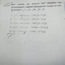 ES
Aynı ortamda eşit derişimli HCI çözeltileri ile
gerçekleştirilen aşağıdaki.tepkimelerden hangisi en hızlı
gerçekleşir? (Zn, 26 Fe, 12Mg, 11 Na, 19K)
F
A) Zn(k) + 2HCl(suda) →→→ ZnCl₂(k) + H₂(g)
B) Fe(k) + 2HCl(suda) → FeCl₂(k) + H₂(g)
C) Mg(k) + 2HCl(suda) →→ MgCl₂(k) + H₂(g)
N
>
D) Na(k) + HCl(suda) → NaCl(k) + 1/2 H₂(g)
E) K(k) + HCl(suda) →KCI(k) + 1/2 H₂(g)
0