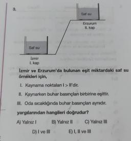 3.
Saf su
Erzurum
II. kap
Saf su
İzmir
1. kap
Izmir ve Erzurum'da bulunan eşit miktardaki saf su
örnekleri için,
I. Kaynama noktaları I > Il'dir.
II. Kaynarken buhar basınçları birbirine eşittir.
III. Oda sıcaklığında buhar basınçları aynıdır.
yargılarından hangileri doğrudur?
A) Yalnız I
B) Yalnız II C) Yalnız III
E) I, II ve III
D) I ve III