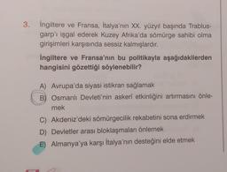 3. İngiltere ve Fransa, İtalya'nın XX. yüzyıl başında Trablus-
garp'ı işgal ederek Kuzey Afrika'da sömürge sahibi olma
girişimleri karşısında sessiz kalmışlardır.
İngiltere ve Fransa'nın bu politikayla aşağıdakilerden
hangisini gözettiği söylenebilir?
A) Avrupa'da siyasi istikrarı sağlamak
Osmanlı Devleti'nin askerî etkinliğini artırmasını önle-
mek
C) Akdeniz'deki sömürgecilik rekabetini sona erdirmek
D) Devletler arası bloklaşmaları önlemek
E) Almanya'ya karşı İtalya'nın desteğini elde etmek