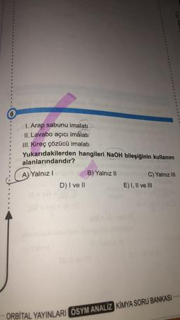 6
I. Arap sabunu imalatı
II. Lavabo açıcı imalatı
III. Kireç çözücü imalatı
Yukarıdakilerden hangileri NaOH bileşiğinin kullanım
alanlarındandır?
A) Yalnız I
B) Yalnız II
C) Yalnız III
D) I ve II
E) I, II ve III
ORBITAL YAYINLARI ÖSYM ANALİZ KİMYA SORU BANKASI
(