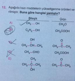 12. Aşağıda bazı maddelerin yükseltgenme ürünleri ve-
rilmiştir. Buna göre hangisi yanlıştır?
Bileşik
Ürün
A)
CH3OH
CH₂O
C₂H₂-OH
CH₂COOH
OH
O
11
CH3-C-CH3
CH3-CH-CH3
CH,—CHO
CH3COOH
CH3
O
CH3-C-CH3
CH3-C-CH3
OH
✓
XX
E)