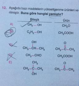 12. Aşağıda bazı maddelerin yükseltgenme ürünleri ve-
rilmiştir. Buna göre hangisi yanlıştır?
Bileşik
Ürün
A)
CH3OH
CH₂O
C₂H₂-OH
CH₂COOH
OH
O
11
CH3-C-CH3
CH3-CH-CH3
CH,—CHO
CH3COOH
CH3
O
CH3-C-CH3
CH3-C-CH3
OH
✓
XX
E)