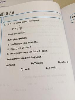 juck.
ME-8/A
7. f: R→ R olmak üzere, f fonksiyonu
3x
f(x) = 1 + 3x
olarak tanımlanıyor.
Buna göre, f(x) için;
1. Grafiği orjine göre simetriktir.
II. f(2022) + f(-2022) = 1
III. Her a gerçel sayısı için f(a) = f(-a)'dır.
ifadelerinden hangileri doğrudur?
A) Yalnız I
B) Yalnız II
D) I ve III
E) II ve III
C) Yalnız III
AY
9.