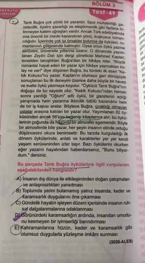 BÖLÜM 3
Test-49
Tarık Buğra çok yönlü bir yazardır. Spor muhabirliği, ga-
zetecilik, tiyatro yazarlığı ve eleştirmenlik gibi fazlaca bi-
linmeyen kalem uğraşları vardır. Ancak Türk edebiyatında
ona önemli bir mevki kazandıran yönü, kuşkusuz roman-
cılığıdı