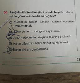 36. Aşağıdakilerden hangisi insanda boşaltım siste-
minin görevlerinden birisi değildir?
Metabolik atıkları kandan süzerek vücuttan
uzaklaştırmak
B. Kanin su ve tuz dengesini ayarlamak
Amonyağı ornitin döngüsü ile üreye çevirmek
D) Kanın bileşimini belirli sınırlar içinde tutmak
Kanin pH sını dengelemek
Tra 1837
SUME
23