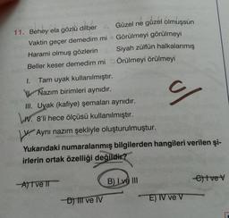 Güzel ne güzel olmuşsun
Görülmeyi görülmeyi
Siyah zülfün halkalanmış
Örülmeyi örülmeyi
11. Behey ela gözlü dilber
Vaktin geçer demedim mi
Harami olmuş gözlerin
Beller keser demedim mi
1.
Tam uyak kullanılmıştır.
Nazım birimleri aynıdır.
III. Uyak (kafiye) şemaları aynıdır.
IV. 8'li hece ölçüsü kullanılmıştır.
Aynı nazım şekliyle oluşturulmuştur.
Yukarıdaki numaralanmış bilgilerden hangileri verilen şi-
irlerin ortak özelliği değildir?
A) I ve II
B) Lve III
etve v
-D) III ve IV
E) IV ve V
ul