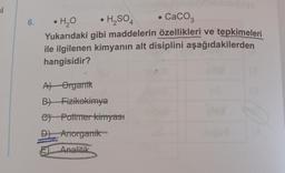 si
●
6.
•H₂O
• H₂SO4
CaCO3
Yukarıdaki gibi maddelerin özellikleri ve tepkimeleri
ile ilgilenen kimyanın alt disiplini aşağıdakilerden
hangisidir?
A) Organik
B) Fizikokimya
C) Polimer kimyast
D) Anorganik
E Analitik