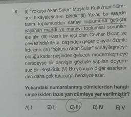 6.
(1) "Yokuşa Akan Sular" Mustafa Kutlu'nun ölüm-
süz hikâyelerinden biridir. (II) Yazar, bu eserde
tarım toplumundan sanayi toplumuna geçişte
yaşanan maddi ve manevi toplumsal sorunları
ele alır. (III) Karslı bir işçi olan Cevher Bican ve
çevresindekilerin başından geçen olaylar özenle
irdelenir. (IV) "Yokuşa Akan Sular" sanayileşmeye
olduğu kadar peşinden gelecek modernleşmeye
neredeyse bir dervişin gözüyle yapılan doyum-
suz bir eleştiridir. (M) Bu yönüyle diğer eserlerin-
den daha çok tutacağa benziyor eser.
Yukarıdaki numaralanmış cümlelerden hangi-
sinde ikiden fazla yan cümleye yer verilmiştir?
A) I
B) II
C) III D) IV
E) V