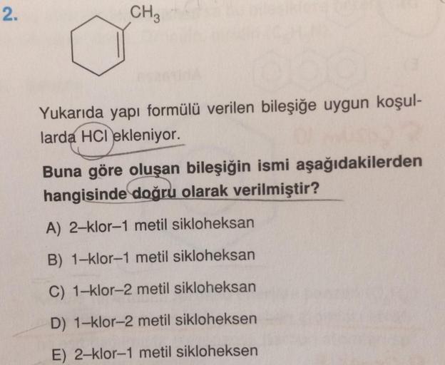 2.
CH 3
Yukarıda yapı formülü verilen bileşiğe uygun koşul-
larda HCI ekleniyor.
Buna göre oluşan bileşiğin ismi aşağıdakilerden
hangisinde doğru olarak verilmiştir?
A) 2-klor-1 metil sikloheksan
B) 1-klor-1 metil sikloheksan
C) 1-klor-2 metil sikloheksan