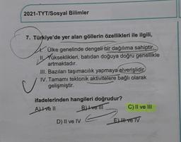 2021-TYT/Sosyal Bilimler
7. Türkiye'de yer alan göllerin özellikleri ile ilgili,
4.
Ülke genelinde dengeli bir dağılıma sahiptir.
Xükseklikleri, batıdan doğuya doğru genellikle
artmaktadır.
III. Bazıları taşımacılık yapmaya elverişlidir
IV. Tamamı tektonik aktivitelere bağlı olarak
gelişmiştir.
ifadelerinden hangileri doğrudur?
All ve Il
B) Ivell
C) II ve III
D) II ve IV
U
E) III ve TV