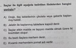 . llaçlar ile ilgili aşağıda belirtilen ifadelerden hangisi
yanlıştır?
A) Draje, ilaç tabletlerinin çikolata veya şekerle kaplan-
mış halidir.
B) Jelatin ile kaplanmış tabletlere kapsül denir.
C) llaçlar etkin madde ve taşıyıcı madde olmak üzere iki
kısımdan oluşur.
D) Su bazlı ilaçlara merhem denir.
E) Kivamlı merhemlere pomat adı verilir.