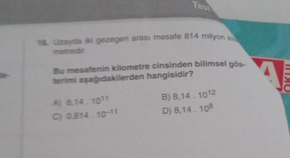 Test
16. Uzayda iki gezegen arası mesafe 814 milyon k
metredir.
Bu mesafenin kilometre cinsinden bilimsel gös-
terimi aşağıdakilerden hangisidir?
A) 8,14.1011
B) 8,14.1012
C) 0,814.10-11
D) 8,14.108
111x0