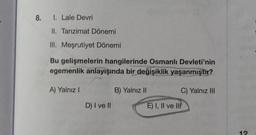 8. 1. Lale Devri
II. Tanzimat Dönemi
III. Meşrutiyet Dönemi
Bu gelişmelerin hangilerinde Osmanlı Devleti'nin
egemenlik anlayışında bir değişiklik yaşanmıştır?
A) Yalnız I
B) Yalnız II
C) Yalnız III
D) I ve II
E) I, II ve II
12