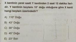 X kentinin yerel saati Y kentinden 2 saat 12 dakika ileri-
dir. Y kentinin boylamı 10° doğu olduğuna göre X kenti
hangi boylam üzerindedir?
A) 110° Doğu
B) 43° Doğu
C) 30° Doğu
D) 45° Doğu
E) 23° Bati