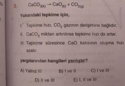 tù.
3.
CaCO3(k) → Cao(k) +
+ CO2(g)
Yukarıdaki tepkime için,
1. Tepkime hızı, CO₂ gazının derişimine bağlıdır.
II. CaCO3 miktarı artırılırsa tepkime hızı da artar.
III. Tepkime süresince CaO katısının oluşma hızı
azalır.
yargılarından hangileri yanlıştır?
A) Yalnız III
B) I ve II
C) I ve III
D) II ve III
E) I, II ve III