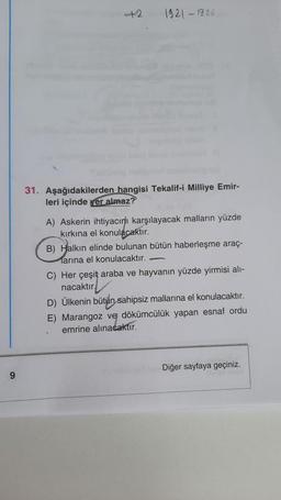 9
+2
1921-1926
31. Aşağıdakilerden hangisi Tekalif-i Milliye Emir-
leri içinde yer almaz?
A) Askerin ihtiyacını karşılayacak malların yüzde
kırkına el konulacaktır.
B) Halkın elinde bulunan bütün haberleşme araç-
larına el konulacaktır.
C) Her çeşit araba ve hayvanın yüzde yirmisi alı-
nacaktır
D) Ülkenin bütün sahipsiz mallarına el konulacaktır.
E) Marangoz ve dökümcülük yapan esnaf ordu
emrine alınacaktır.
Diğer sayfaya geçiniz.