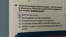 34. SSCB Devlet Başkanı Mihail Gorbaçov, 1987'de açıkladı-
ğı Glasnost ve Perestroika programlarıyla aşağıdakiler-
den hangisini amaçlamamıştır?
A) NATO'ya üye olmayı
B) Devlet teşkilatını yeniden düzenlemeyi
C) Sosyalist ekonomi anlayışını yumuşatmayı
D) Uluslararası sahada ABD ile rekabeti sürdürebilmeyi
E) SSCB'yi oluşturan cumhuriyetlerdeki ayrılık eğilimini ön-
lemeyi