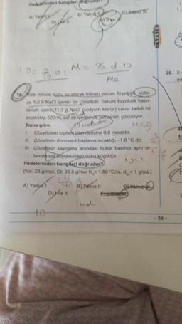 ifadelerinden hangileri doğrudu
B) Yalni L
way of
A) Ya
Aye p
(9= 2:01
M = %.do
Ma
18 Falk dilinde tuzlu su olarak bilinen serum fizyolojik kütle-
ce %0.9 NaCl içeren bir çözeltidir. Serum fizyolojik hazır
lamak üzere 11,7 g NaCl (sodyum klorür) katısı belirli bir
sıcaklıkta 500mL saf su içerisinde tamamen çözülüyor.
Buna göre;
10 Malate
1. Çözeltideki toplan.iyon derişimi 0,8 molaldır.
D
II. Çözeltinin donmaya başlama sıcaklığı -1,8 "C dir.
III. Çözeltinin kaynama anındaki buhar basıncı aynı or-
tamda saf stiyunkinden daha küçüktür.
ifadelerinden hangileri doğrudur?
(Na: 23 g/mol, Cl: 35,5 g/mol K, 1,86 °C/m, d 1 g/mL)
(8) Yerlimiz 11
A) Yalnız 1
G-Vainie
D) ve Il
D) 46 ||
Ex
C)Yalz 1
OKYANUS
20. X
ma
ti
-34-