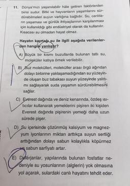 11. Dünya'mızı yaşanılabilir hâle getiren faktörlerden
birisi sudur. Bitki ve hayvanların yaşamlarını sür-
dürebilmeleri suyun varlığına bağlıdır. Su, canlila-
rın yaşaması ve günlük ihtiyaçlarının karşılanması
için kullanıldığı gibi endüstriyel olarak da kullanılır.
Kısacası su olmadan hayat olmaz.
Hayatın kaynağı su ile ilgili aşağıda verilenler-
den hangisi yanlıştır?
A) Büyük bir kısmı buzullarda bulunan tatlı su,
moleküler katıya örnek verilebilir.
B) Buz molekülleri, moleküller arası örgü ağından
dolayı birbirine yaklaşamadığından su yüzeyin-
de oluşan buz tabakası suyun yüzeyinde yalıtı-
mı sağlayarak suda yaşamın sürdürebilmesini
sağlar.
C) Everest dağında ve deniz kenarında, özdeş ısı-
tıcılar kullanarak yemeklerini pişiren iki kişiden
Everest dağında pişirenin yemeği daha uzun
sürede pişer.
D) Su içerisinde çözünmüş kalsiyum ve magnez-
yum iyonlarının miktarı arttıkça suyun sertliği
arttığından dolayı sabun kolaylıkla köpürmez
ve sabun sarfiyatı artar.
E) Deterjanlar, yapılarında bulunan fosfatlar ne-
deniyle su yosunlarının (alglerin) yok olmasına
yol açarak, sulardaki canlı hayatını tehdit eder.