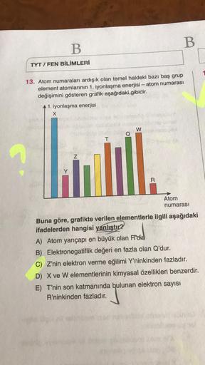 B
B
TYT/FEN BİLİMLERİ
13. Atom numaraları ardışık olan temel haldeki bazı baş grup
element atomlarının 1. iyonlaşma enerjisi - atom numarası
değişimini gösteren grafik aşağıdaki gibidir.
A 1. iyonlaşma enerjisi
X
W
T
Z
Atom
numarası
Buna göre, grafikte ver