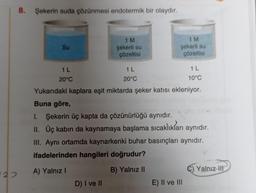 22
8.
Şekerin suda çözünmesi endotermik bir olaydır.
1 M
şekerli su
1 M
şekerli su
Su
çözeltisi
çözeltisi
1 L
1 L
1 L
20°C
20°C
10°C
Yukarıdaki kaplara eşit miktarda şeker katısı ekleniyor.
Buna göre,
I. Şekerin üç kapta da çözünürlüğü aynıdır.
II. Üç kabın da kaynamaya başlama sıcaklıkları aynıdır.
III. Aynı ortamda kaynarkenki buhar basınçları aynıdır.
ifadelerinden hangileri doğrudur?
A) Yalnız I
B) Yalnız II
C) Yalnız H
D) I ve II
E) II ve III