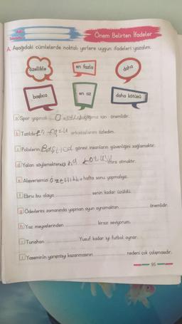 Adı:
Soyadı:
Önem Belirten Ifadeler
A. Aşağıdaki cümlelerde noktalı yerlere uygun ifadeleri yazalım.
en fazla
daha
en az
daha kötüsü
a Spor yapmak
Ozelliağlığımız için önemlidir.
bTatilde faz arkadaşlarımı özledim.
ⒸPolislerin Bast Cd görevi insanların güvenliğini sağlamaktır.
Yalan söylemektene Lotusiftira atmaktır.
Alışverişimizi Ozelkke hafta sonu yapmalıyız.
fEbru bu olaya
senin kadar üzüldü.
Ödevlerini zamanında yapman oyun oynamaktan
hYaz meyvelerinden
Tunahan
Yasemin'in yarışmayı kazanmasının
81
özellikle
başlıca
önemlidir.
nedeni çok çalışmasıdır.
95
kirazı seviyorum.
Yusuf kadar iyi futbol oynar.