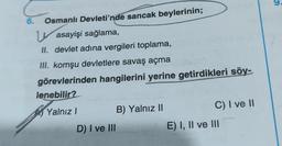 Osmanlı Devleti'nde sancak beylerinin;
Wasayişi sağlama,
II. devlet adına vergileri toplama,
III. komşu devletlere savaş açma
görevlerinden hangilerini yerine getirdikleri söy-
lenebilir?
Yalnız I
B) Yalnız II
C) I ve II
E) I, II ve III
6.
D) I ve III
9.