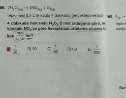 66. 2N₂O5(g) → 4NO2(g) + O2(g)
tepkimesi 0,5 L'lik kapta 4 dakikada gerçekleşmektedir. 169. Ag)
4 dakikada harcanan N₂O5 2 mol olduğuna göre, tep
kimenin NO₂'ye göre hesaplanan ortalama oluşma ha
tepkim
aşağıc
mol
kaç
'dir?
L.s
A)
D) 60 E)
1
300
60
1
30
B) 30
Bun