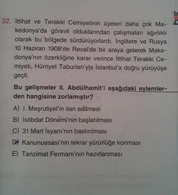 32. İttihat ve Terakki Cemiyetinin üyeleri daha çok Ma-
kedonya'da görevli olduklarından çalışmaları ağırlıklı
olarak bu bölgede sürdürüyorlardı. İngiltere ve Rusya
10 Haziran 1908'de Reval'de bir araya gelerek Make-
donya'nın özerkliğine karar verince İttihat Terakki Ce-
miyeti, Hürriyet Taburları'yla İstanbul'a doğru yürüyüşe
geçti.
Bu gelişmeler II. Abdülhamit'i aşağıdaki eylemler-
den hangisine zorlamıştır?
A) I. Meşrutiyet'in ilan edilmesi
B) İstibdat Dönemi'nin başlatılması
C) 31 Mart İsyanı'nın bastırılması
D) Kanunuesasi'nin tekrar yürürlüğe konması
E) Tanzimat Fermanı'nın hazırlanması